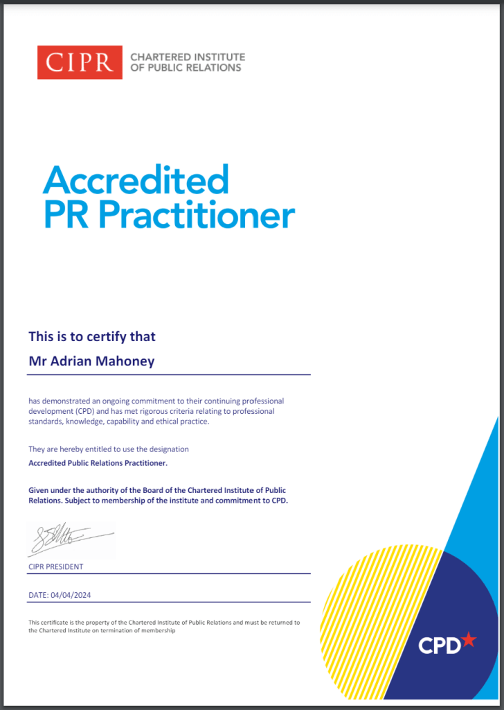 Certificate showing CIPR logo and the words "Accredited PR Practioner."

It adds: "This is to certify that Mr Adrian Mahoney has demonstrated an ongoing commitment to their continuing professional development (CPD) and has met rigorous criteria relating to professional standards, knowledge, capability and ethical practice.
They are hereby entitled to use the designation Accredited Public Relations Practitioner.

"Given under the authority of the Board of the Chartered Institute of Public Relations. Subject to membership of the institute and commitment to CPD."

The certificate is signed by the CIPR PRESIDENT. DATE: 04/04/2024

At the bottom of the certificate is a circle containing a star and the words "CPD".